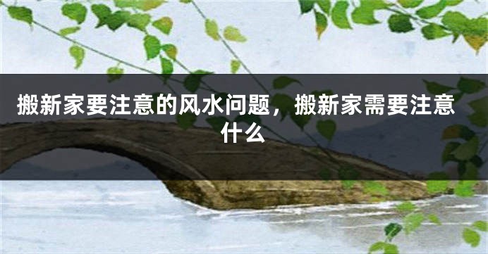 搬新家要注意的风水问题，搬新家需要注意什么