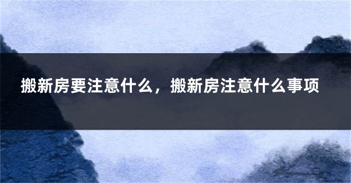 搬新房要注意什么，搬新房注意什么事项