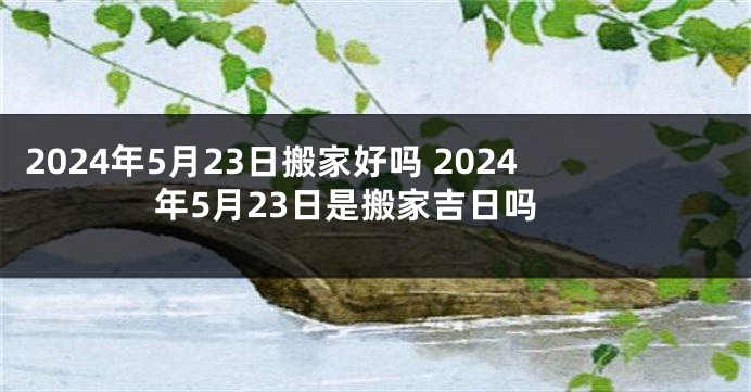 2024年5月23日搬家好吗 2024年5月23日是搬家吉日吗