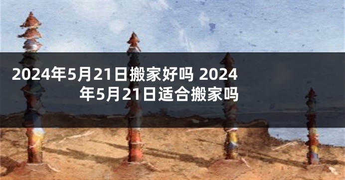 2024年5月21日搬家好吗 2024年5月21日适合搬家吗