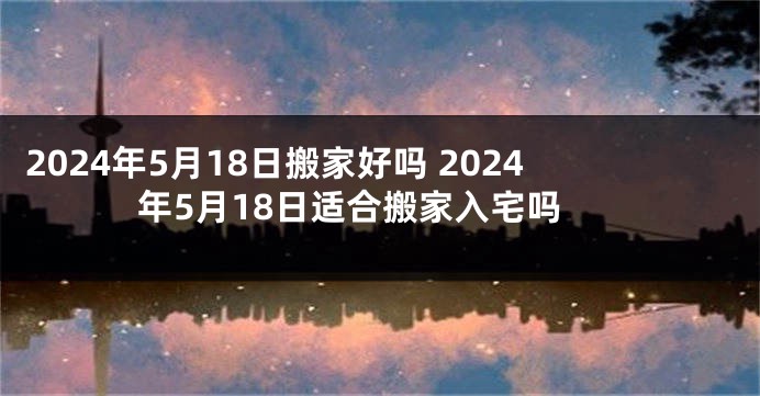 2024年5月18日搬家好吗 2024年5月18日适合搬家入宅吗