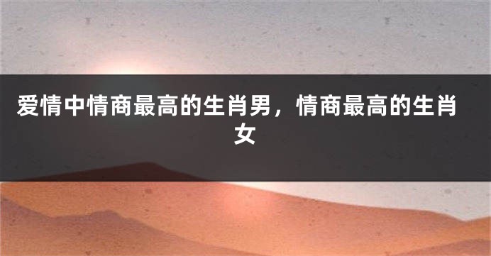 爱情中情商最高的生肖男，情商最高的生肖女