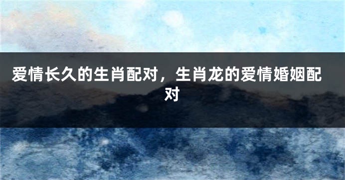 爱情长久的生肖配对，生肖龙的爱情婚姻配对