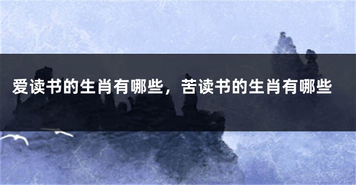 爱读书的生肖有哪些，苦读书的生肖有哪些