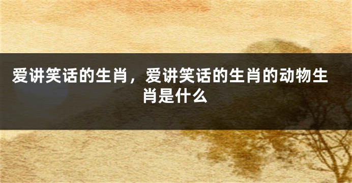 爱讲笑话的生肖，爱讲笑话的生肖的动物生肖是什么