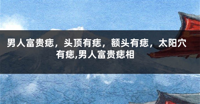 男人富贵痣,头顶有痣,额头有痣,太阳穴有痣,男人富贵痣相