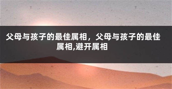 父母与孩子的最佳属相，父母与孩子的最佳属相,避开属相