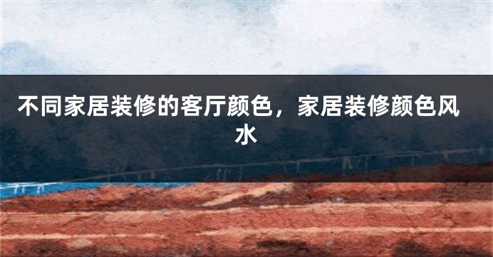 不同家居装修的客厅颜色，家居装修颜色风水