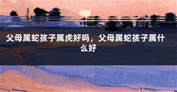 父母属蛇孩子属虎好吗，父母属蛇孩子属什么好
