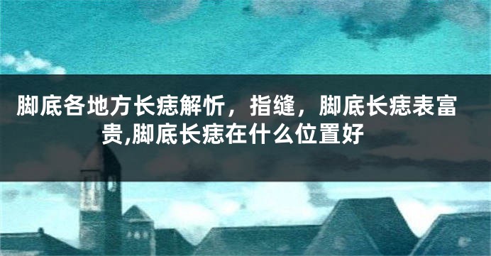 脚底各地方长痣解忻，指缝，脚底长痣表富贵,脚底长痣在什么位置好