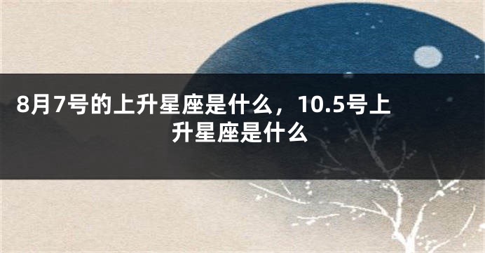 8月7号的上升星座是什么，10.5号上升星座是什么