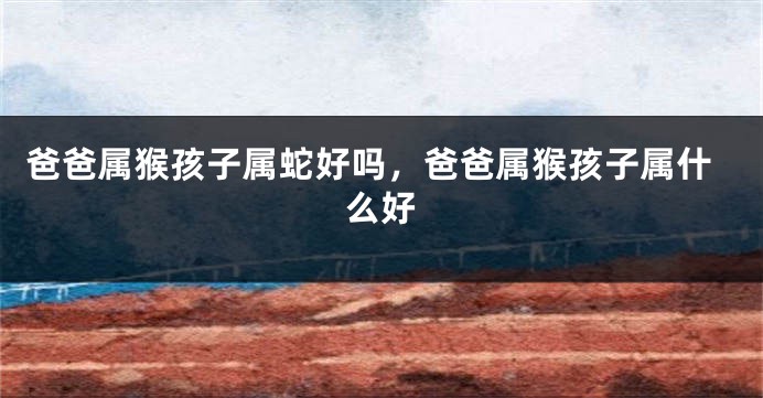 爸爸属猴孩子属蛇好吗，爸爸属猴孩子属什么好