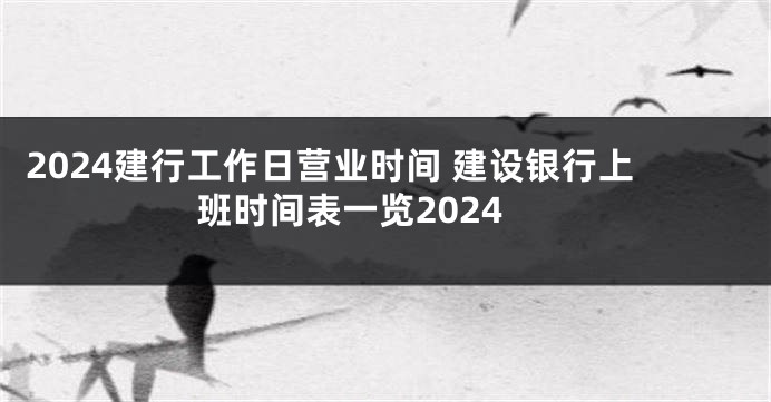 2024建行工作日营业时间 建设银行上班时间表一览2024