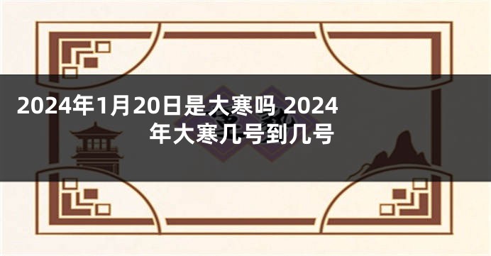 2024年1月20日是大寒吗 2024年大寒几号到几号