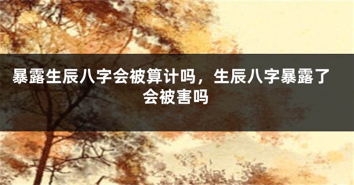 暴露生辰八字会被算计吗，生辰八字暴露了会被害吗