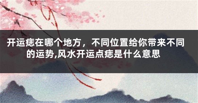 开运痣在哪个地方，不同位置给你带来不同的运势,风水开运点痣是什么意思