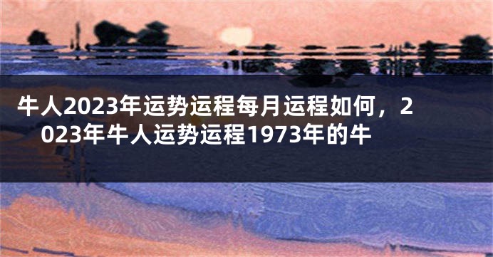 牛人2023年运势运程每月运程如何，2023年牛人运势运程1973年的牛