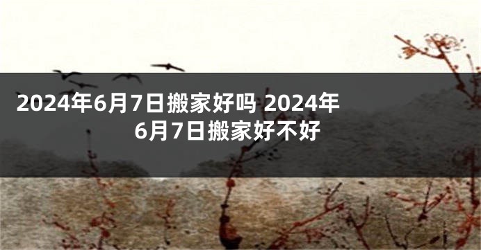 2024年6月7日搬家好吗 2024年6月7日搬家好不好
