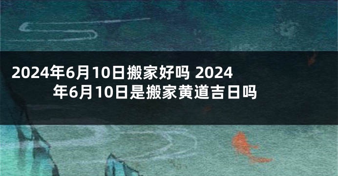 2024年6月10日搬家好吗 2024年6月10日是搬家黄道吉日吗