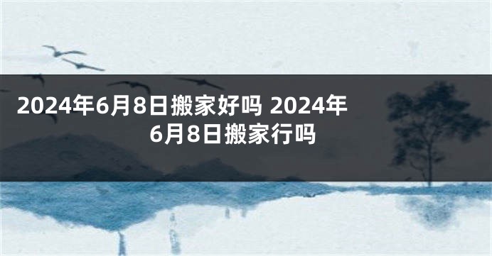 2024年6月8日搬家好吗 2024年6月8日搬家行吗
