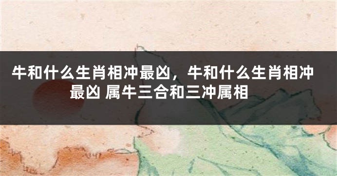 牛和什么生肖相冲最凶，牛和什么生肖相冲最凶 属牛三合和三冲属相