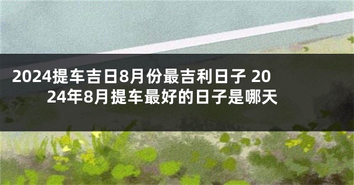 2024提车吉日8月份最吉利日子 2024年8月提车最好的日子是哪天