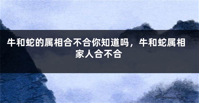 牛和蛇的属相合不合你知道吗，牛和蛇属相家人合不合