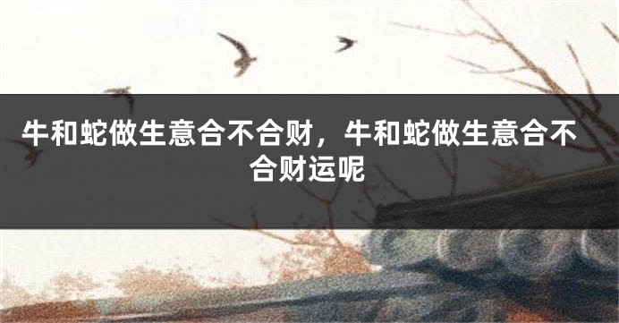 牛和蛇做生意合不合财，牛和蛇做生意合不合财运呢