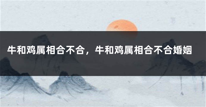 牛和鸡属相合不合，牛和鸡属相合不合婚姻