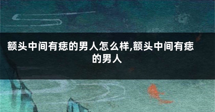 额头中间有痣的男人怎么样,额头中间有痣的男人