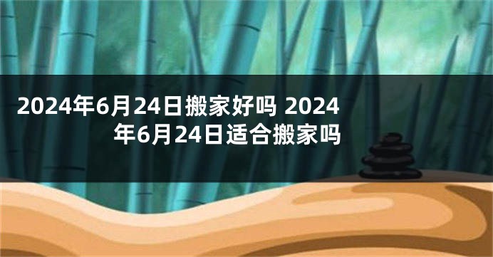 2024年6月24日搬家好吗 2024年6月24日适合搬家吗
