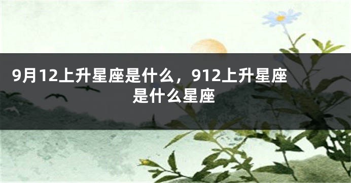 9月12上升星座是什么，912上升星座是什么星座