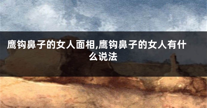 鹰钩鼻子的女人面相,鹰钩鼻子的女人有什么说法