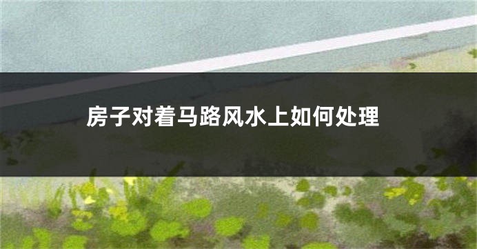 房子对着马路风水上如何处理