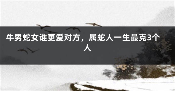 牛男蛇女谁更爱对方，属蛇人一生最克3个人