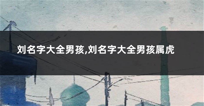 刘名字大全男孩,刘名字大全男孩属虎