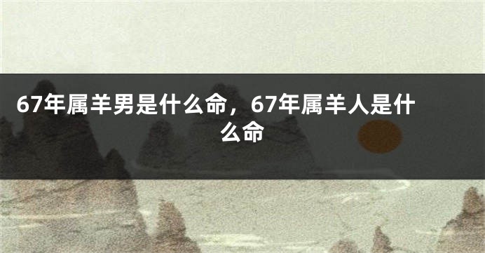 67年属羊男是什么命，67年属羊人是什么命
