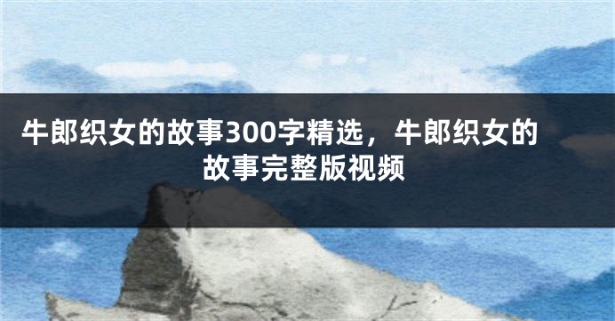 牛郎织女的故事300字精选，牛郎织女的故事完整版视频