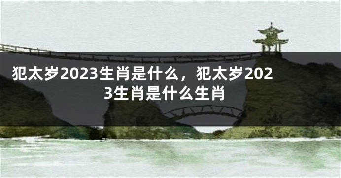 犯太岁2023生肖是什么，犯太岁2023生肖是什么生肖