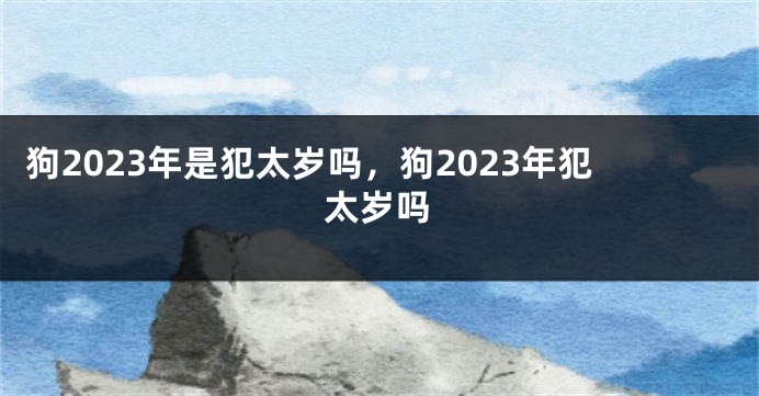 狗2023年是犯太岁吗，狗2023年犯太岁吗