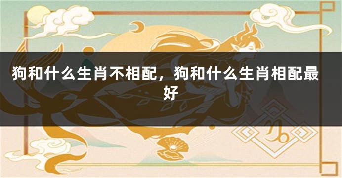 狗和什么生肖不相配，狗和什么生肖相配最好