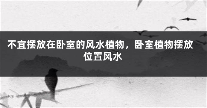 不宜摆放在卧室的风水植物，卧室植物摆放位置风水