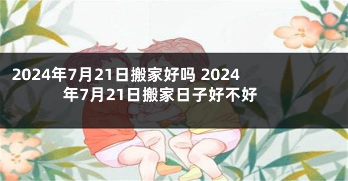 2024年7月21日搬家好吗 2024年7月21日搬家日子好不好