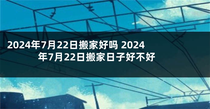 2024年7月22日搬家好吗 2024年7月22日搬家日子好不好