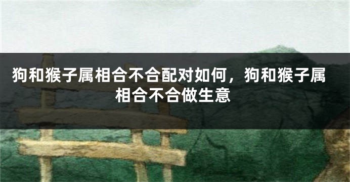 狗和猴子属相合不合配对如何，狗和猴子属相合不合做生意