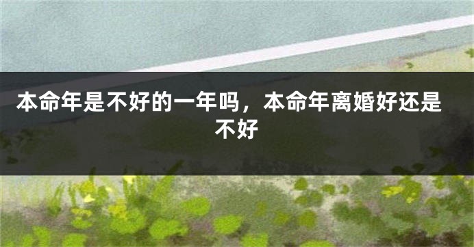 本命年是不好的一年吗，本命年离婚好还是不好