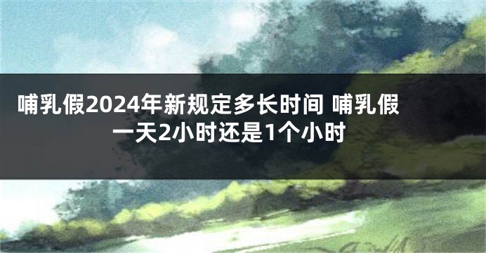 哺乳假2024年新规定多长时间 哺乳假一天2小时还是1个小时