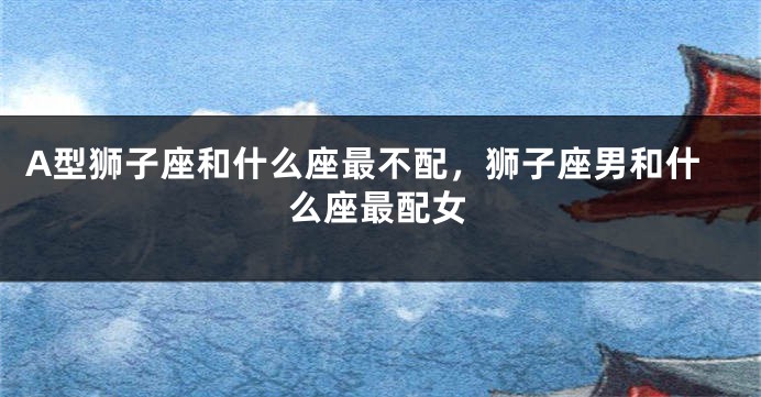 A型狮子座和什么座最不配，狮子座男和什么座最配女