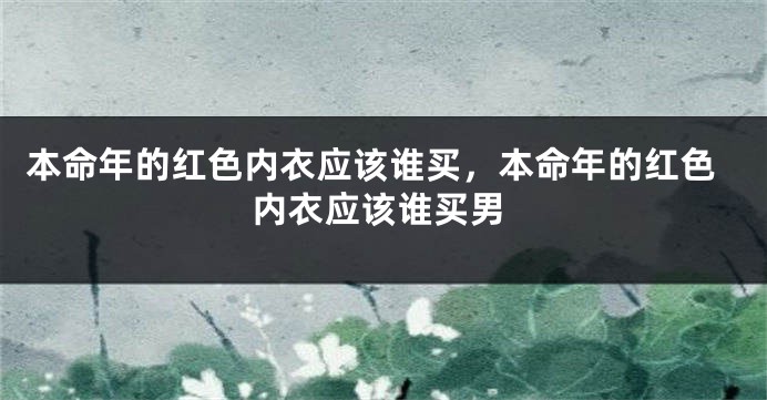 本命年的红色内衣应该谁买，本命年的红色内衣应该谁买男