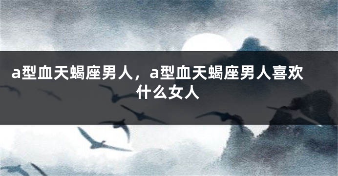 a型血天蝎座男人，a型血天蝎座男人喜欢什么女人